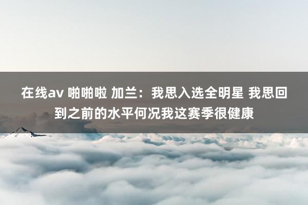 在线av 啪啪啦 加兰：我思入选全明星 我思回到之前的水平何况我这赛季很健康