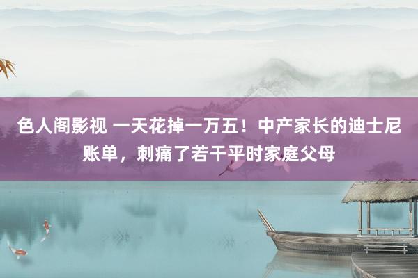 色人阁影视 一天花掉一万五！中产家长的迪士尼账单，刺痛了若干平时家庭父母