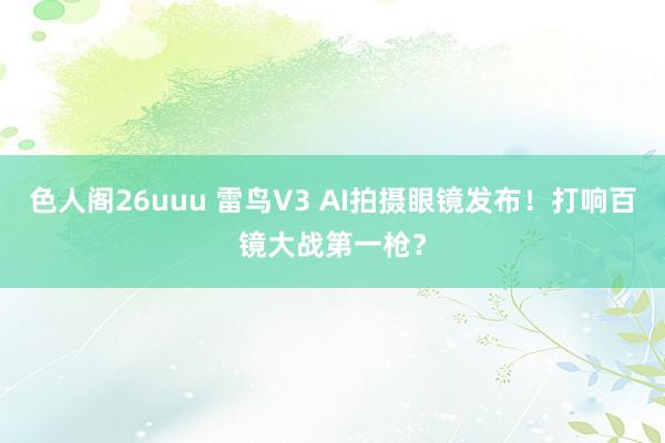 色人阁26uuu 雷鸟V3 AI拍摄眼镜发布！打响百镜大战第一枪？