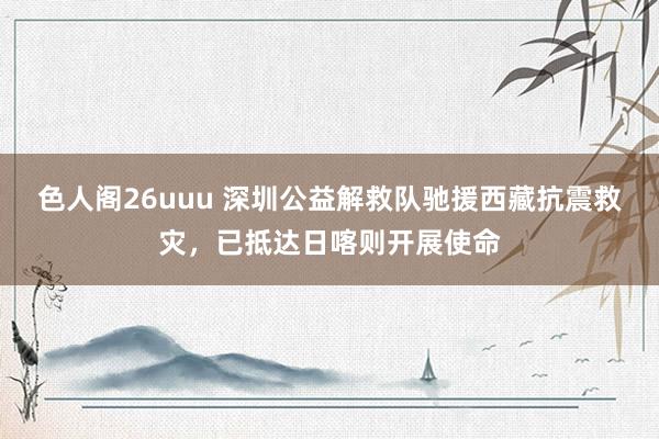 色人阁26uuu 深圳公益解救队驰援西藏抗震救灾，已抵达日喀则开展使命