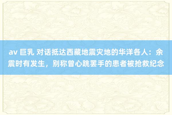 av 巨乳 对话抵达西藏地震灾地的华洋各人：余震时有发生，别称曾心跳罢手的患者被抢救纪念