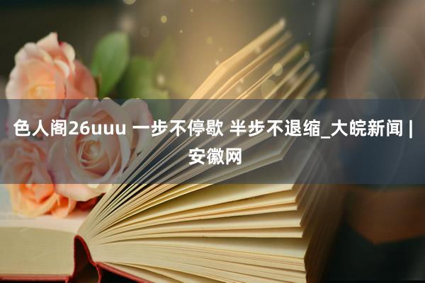 色人阁26uuu 一步不停歇 半步不退缩_大皖新闻 | 安徽网