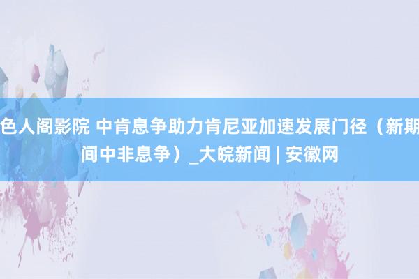 色人阁影院 中肯息争助力肯尼亚加速发展门径（新期间中非息争）_大皖新闻 | 安徽网