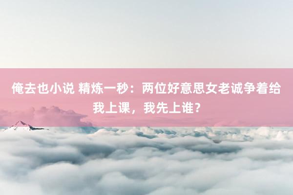 俺去也小说 精炼一秒：两位好意思女老诚争着给我上课，我先上谁？