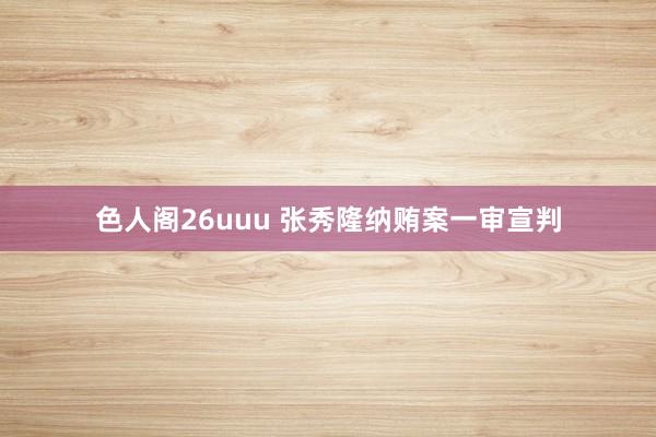 色人阁26uuu 张秀隆纳贿案一审宣判