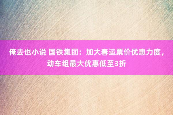 俺去也小说 国铁集团：加大春运票价优惠力度，动车组最大优惠低至3折