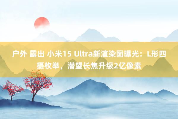 户外 露出 小米15 Ultra新渲染图曝光：L形四摄枚举，潜望长焦升级2亿像素