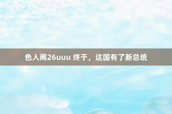 色人阁26uuu 终于，这国有了新总统