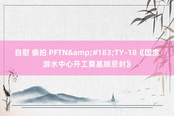 自慰 偷拍 PFTN&#183;TY-18《国度游水中心开工奠基顾忌封》