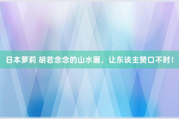 日本萝莉 胡若念念的山水画，让东谈主赞口不时！