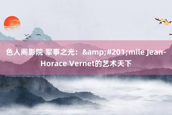 色人阁影院 军事之光：&#201;mile Jean-Horace Vernet的艺术天下