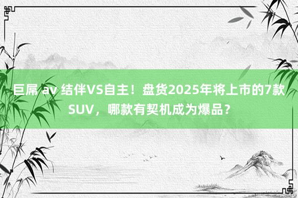 巨屌 av 结伴VS自主！盘货2025年将上市的7款SUV，哪款有契机成为爆品？