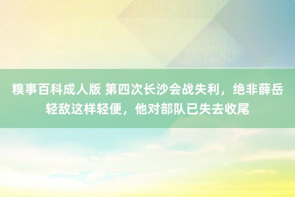 糗事百科成人版 第四次长沙会战失利，绝非薛岳轻敌这样轻便，他对部队已失去收尾