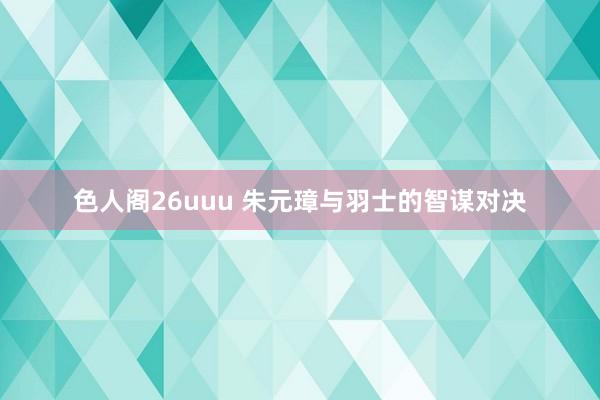 色人阁26uuu 朱元璋与羽士的智谋对决