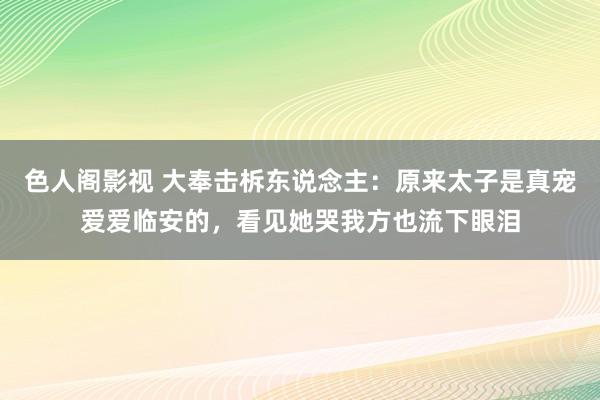 色人阁影视 大奉击柝东说念主：原来太子是真宠爱爱临安的，看见她哭我方也流下眼泪