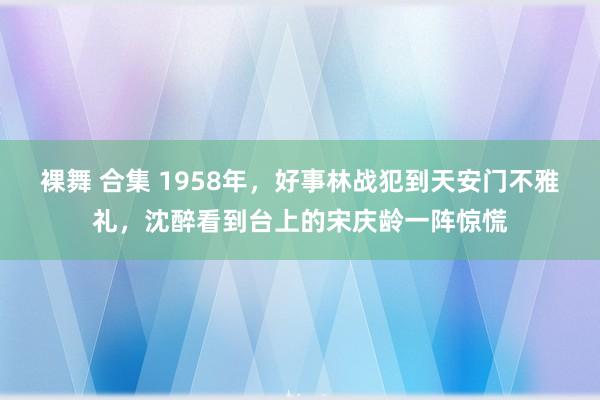 裸舞 合集 1958年，好事林战犯到天安门不雅礼，沈醉看到台上的宋庆龄一阵惊慌