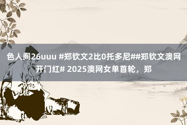 色人阁26uuu #郑钦文2比0托多尼##郑钦文澳网开门红# 2025澳网女单首轮，郑