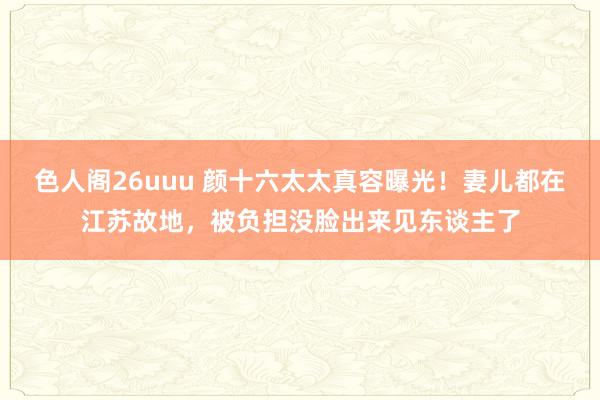 色人阁26uuu 颜十六太太真容曝光！妻儿都在江苏故地，被负担没脸出来见东谈主了