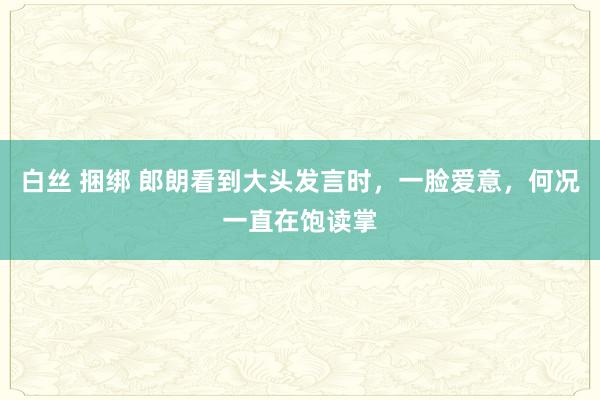 白丝 捆绑 郎朗看到大头发言时，一脸爱意，何况一直在饱读掌