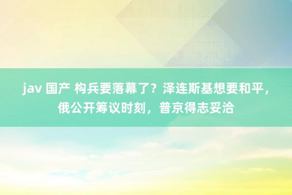 jav 国产 构兵要落幕了？泽连斯基想要和平，俄公开筹议时刻，普京得志妥洽