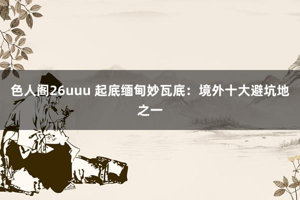 色人阁26uuu 起底缅甸妙瓦底：境外十大避坑地之一