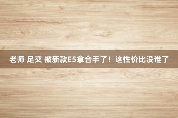 老师 足交 被新款E5拿合手了！这性价比没谁了