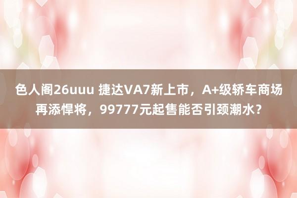 色人阁26uuu 捷达VA7新上市，A+级轿车商场再添悍将，99777元起售能否引颈潮水？