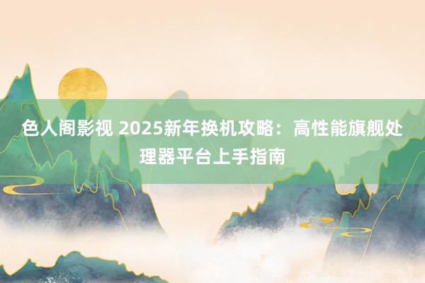 色人阁影视 2025新年换机攻略：高性能旗舰处理器平台上手指南