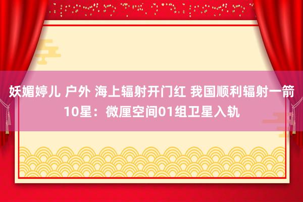 妖媚婷儿 户外 海上辐射开门红 我国顺利辐射一箭10星：微厘空间01组卫星入轨