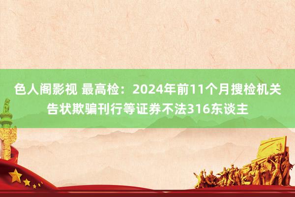 色人阁影视 最高检：2024年前11个月搜检机关告状欺骗刊行等证券不法316东谈主