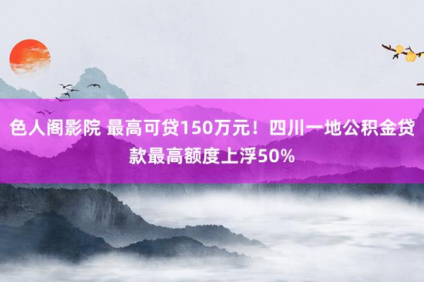 色人阁影院 最高可贷150万元！四川一地公积金贷款最高额度上浮50%