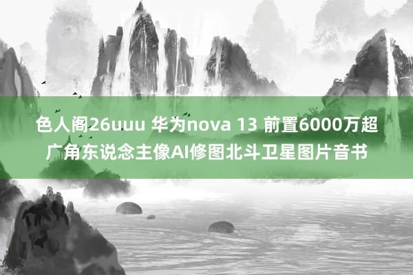 色人阁26uuu 华为nova 13 前置6000万超广角东说念主像AI修图北斗卫星图片音书