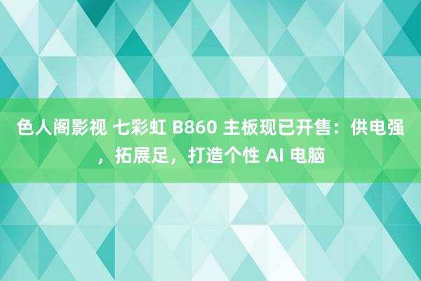 色人阁影视 七彩虹 B860 主板现已开售：供电强，拓展足，打造个性 AI 电脑