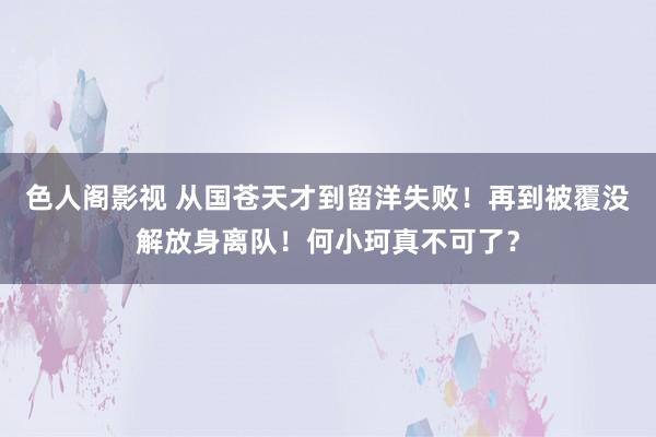 色人阁影视 从国苍天才到留洋失败！再到被覆没解放身离队！何小珂真不可了？