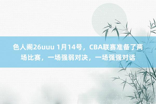 色人阁26uuu 1月14号，CBA联赛准备了两场比赛，一场强弱对决，一场强强对话