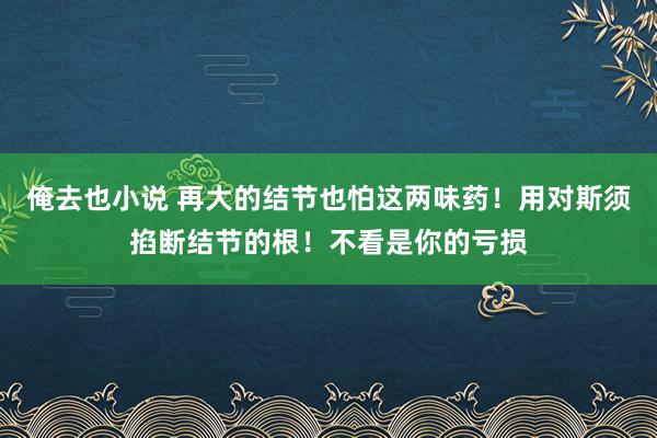 俺去也小说 再大的结节也怕这两味药！用对斯须掐断结节的根！不看是你的亏损