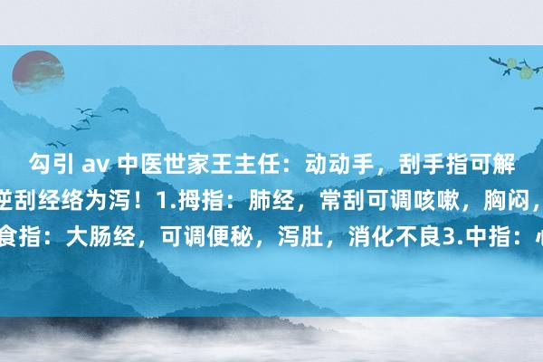 勾引 av 中医世家王主任：动动手，刮手指可解百病！顺刮经络为补，逆刮经络为泻！1.拇指：肺经，常刮可调咳嗽，胸闷，咽喉痛2.食指：大肠经，可调便秘，泻肚，消化不良3.中指：心包经，可调心慌，肉痛闷，失眠4...