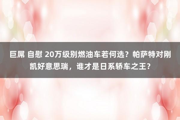 巨屌 自慰 20万级别燃油车若何选？帕萨特对刚凯好意思瑞，谁才是日系轿车之王？