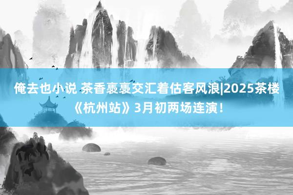 俺去也小说 茶香褭褭交汇着估客风浪|2025茶楼《杭州站》3月初两场连演！