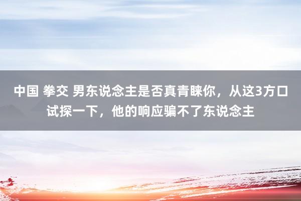 中国 拳交 男东说念主是否真青睐你，从这3方口试探一下，他的响应骗不了东说念主