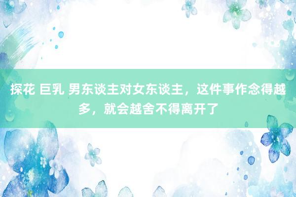 探花 巨乳 男东谈主对女东谈主，这件事作念得越多，就会越舍不得离开了