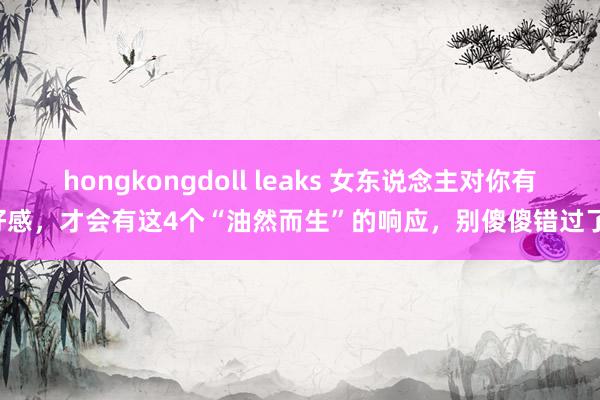 hongkongdoll leaks 女东说念主对你有好感，才会有这4个“油然而生”的响应，别傻傻错过了!