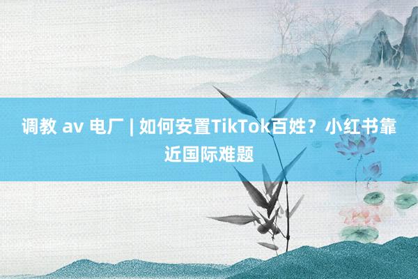 调教 av 电厂 | 如何安置TikTok百姓？小红书靠近国际难题