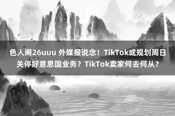 色人阁26uuu 外媒报说念！TikTok或规划周日关停好意思国业务？TikTok卖家何去何从？