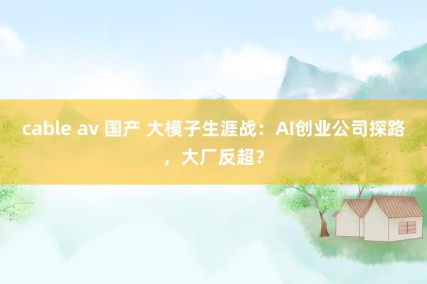 cable av 国产 大模子生涯战：AI创业公司探路，大厂反超？