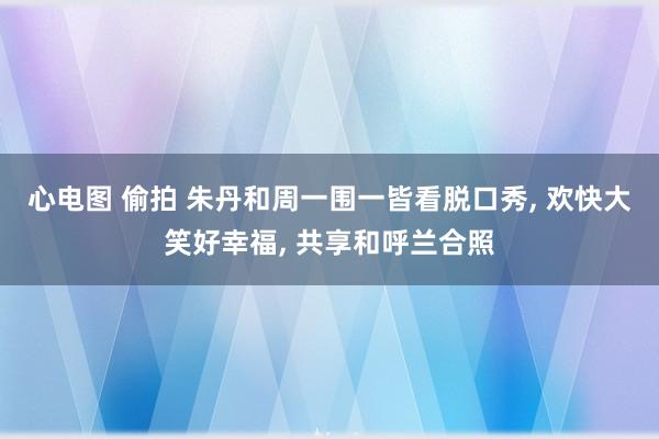 心电图 偷拍 朱丹和周一围一皆看脱口秀， 欢快大笑好幸福， 共享和呼兰合照