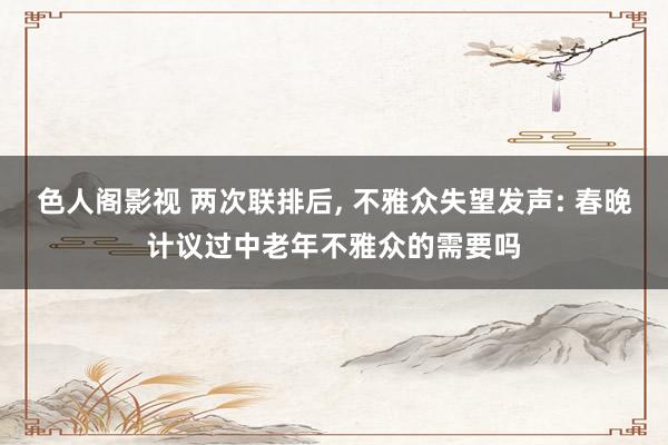 色人阁影视 两次联排后， 不雅众失望发声: 春晚计议过中老年不雅众的需要吗